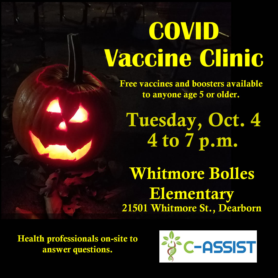 Flyer - COVID vaccine clinic. Free vaccines and boosters available to anyone age 5 or older. Tuesday, Oct. 4, 4 to 7 p.m. Whitmore Bolles Elementary, 21501 Whitmore St., Dearborn. Health professionals on-site to answer questions. C-ASSIST.