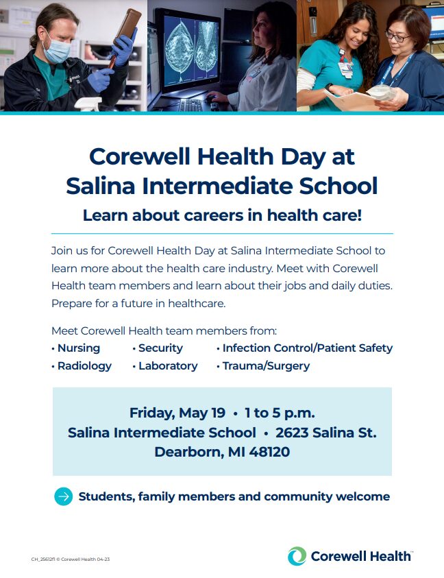 Flyer - Corewell Heatlh Day at Salina Intermediate School. Learn more about careers in health care! Join us at Corewell Health Day at Salina Intermediate School to learn more about the health care industry. Meet with Corewell Health team members and learn about their jobs and daily duties. Prepare for a future in healthcare. Meet Corewell team members from nursing, security, infection control/patient safety, radiology, laboratory and trauma/surgery. Friday May 19, 1 to 5 p.m., Salina Intermediate School, 2623 Salina St., Dearborn MI 48180. Students, family membres and community welcome.