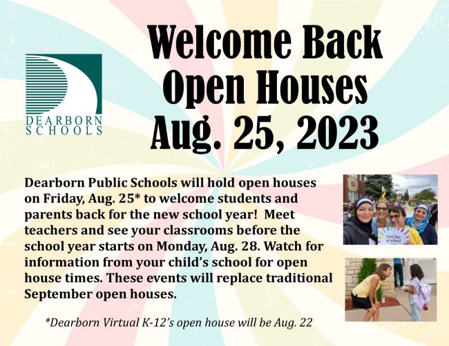 Welcome Back Open Houses Aug. 25, 2023. Dearborn Public Schools will hold open houses on Friday, Aug. 25* to welcome students and parents back for the new school year! Meet teachers and see your classrooms before school starts on Monday, Aug. 28. Watch for information from your child's school for open house times. These events will replace traditional September open houses. *Dearborn Virtual K-12's open house will be Aug. 22.