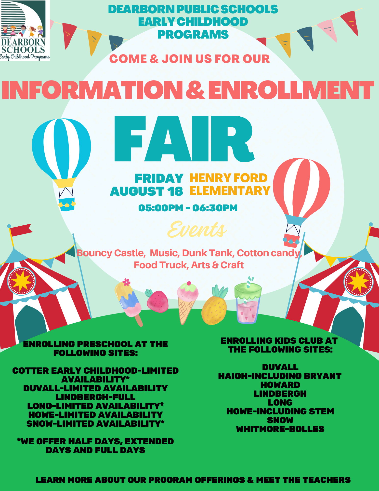 Flyer - Dearborn Public Schools Early Childhood Programs Come & Join us for our Information and Enrollment Fair. Friday, Aug. 18 5 p.m. to 6:30 p.m. Events bouncy castle, music, dunk tank, cotton candy, food truck, arts & craft Enrolling preschool at the following sites: Cotter Early Childhood-limited availability, Duvall - limited availability, Lindbergh - full, Long -limited availability, Howe - limited availability, Snow - limited availability. We offer half days, extended days and full days. Enrolling Kids Club at the following sites: Duvall, Haigh - including Bryant, Howard, Lindbergh, Long, Howe-including STEM, Snow and Whitmore Bolles. Learn more about our program offerings and meet the teachers.