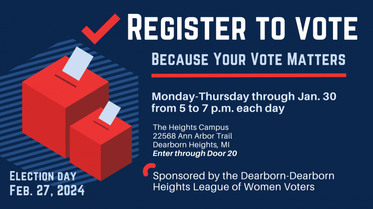 Register to vote. Because your vote matters. Monday - Thursday through Jan. 30 from 5 to 7 p.m. each day. The Heights Campus, 22568 Ann Arbor Trail, Dearborn Heights, MI. Enter through Door 20. Sponsored by the Dearborn-Dearborn Heights League of Women Voters. Election Day Feb. 27, 2024
